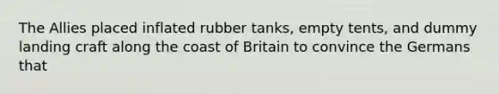 The Allies placed inflated rubber tanks, empty tents, and dummy landing craft along the coast of Britain to convince the Germans that