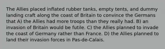 The Allies placed inflated rubber tanks, empty tents, and dummy landing craft along the coast of Britain to convince the Germans that A) the Allies had more troops than they really had. B) an invasion of Britain would be futile. C) the Allies planned to invade the coast of Germany rather than France. D) the Allies planned to land their invasion forces in Pas-de-Calais.