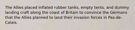 The Allies placed inflated rubber tanks, empty tents, and dummy landing craft along the coast of Britain to convince the Germans that the Allies planned to land their invasion forces in Pas-de-Calais.