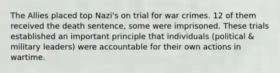 The Allies placed top Nazi's on trial for war crimes. 12 of them received the death sentence, some were imprisoned. These trials established an important principle that individuals (political & military leaders) were accountable for their own actions in wartime.