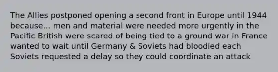 The Allies postponed opening a second front in Europe until 1944 because... men and material were needed more urgently in the Pacific British were scared of being tied to a ground war in France wanted to wait until Germany & Soviets had bloodied each Soviets requested a delay so they could coordinate an attack