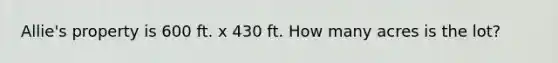 Allie's property is 600 ft. x 430 ft. How many acres is the lot?