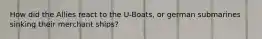 How did the Allies react to the U-Boats, or german submarines sinking their merchant ships?