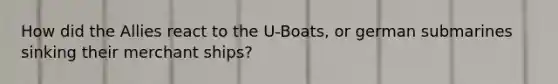 How did the Allies react to the U-Boats, or german submarines sinking their merchant ships?