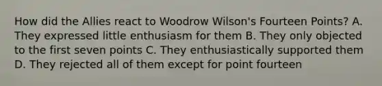 How did the Allies react to Woodrow Wilson's Fourteen Points? A. They expressed little enthusiasm for them B. They only objected to the first seven points C. They enthusiastically supported them D. They rejected all of them except for point fourteen