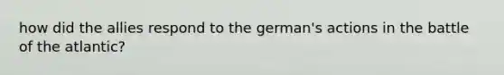 how did the allies respond to the german's actions in the battle of the atlantic?