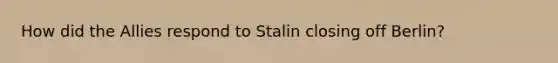 How did the Allies respond to Stalin closing off Berlin?