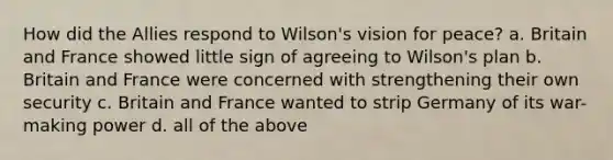 How did the Allies respond to Wilson's vision for peace? a. Britain and France showed little sign of agreeing to Wilson's plan b. Britain and France were concerned with strengthening their own security c. Britain and France wanted to strip Germany of its war-making power d. all of the above