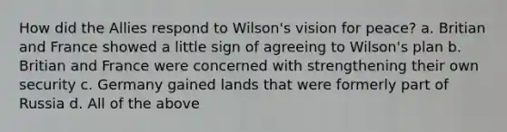 How did the Allies respond to Wilson's vision for peace? a. Britian and France showed a little sign of agreeing to Wilson's plan b. Britian and France were concerned with strengthening their own security c. Germany gained lands that were formerly part of Russia d. All of the above