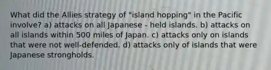 What did the Allies strategy of "island hopping" in the Pacific involve? a) attacks on all Japanese - held islands. b) attacks on all islands within 500 miles of Japan. c) attacks only on islands that were not well-defended. d) attacks only of islands that were Japanese strongholds.