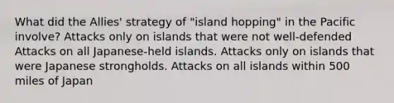 What did the Allies' strategy of "island hopping" in the Pacific involve? Attacks only on islands that were not well-defended Attacks on all Japanese-held islands. Attacks only on islands that were Japanese strongholds. Attacks on all islands within 500 miles of Japan