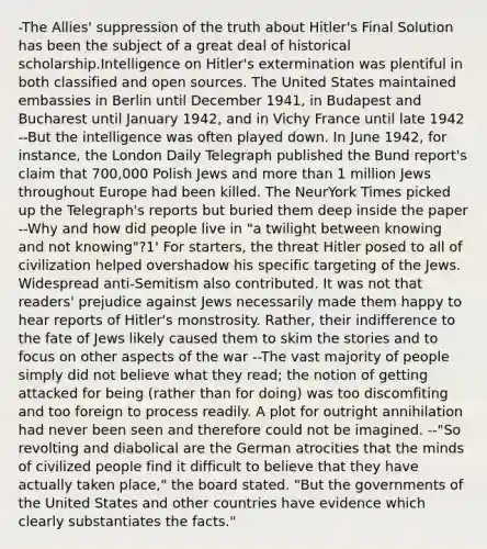 -The Allies' suppression of the truth about Hitler's Final Solution has been the subject of a great deal of historical scholarship.Intelligence on Hitler's extermination was plentiful in both classified and open sources. The United States maintained embassies in Berlin until December 1941, in Budapest and Bucharest until January 1942, and in Vichy France until late 1942 --But the intelligence was often played down. In June 1942, for instance, the London Daily Telegraph published the Bund report's claim that 700,000 Polish Jews and more than 1 million Jews throughout Europe had been killed. The NeurYork Times picked up the Telegraph's reports but buried them deep inside the paper --Why and how did people live in "a twilight between knowing and not knowing"?1' For starters, the threat Hitler posed to all of civilization helped overshadow his specific targeting of the Jews. Widespread anti-Semitism also contributed. It was not that readers' prejudice against Jews necessarily made them happy to hear reports of Hitler's monstrosity. Rather, their indifference to the fate of Jews likely caused them to skim the stories and to focus on other aspects of the war --The vast majority of people simply did not believe what they read; the notion of getting attacked for being (rather than for doing) was too discomfiting and too foreign to process readily. A plot for outright annihilation had never been seen and therefore could not be imagined. --"So revolting and diabolical are the German atrocities that the minds of civilized people find it difficult to believe that they have actually taken place," the board stated. "But the governments of the United States and other countries have evidence which clearly substantiates the facts."