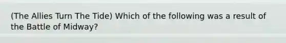 (The Allies Turn The Tide) Which of the following was a result of the Battle of Midway?