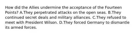 How did the Allies undermine the acceptance of the Fourteen Points? A.They perpetrated attacks on the open seas. B.They continued secret deals and military alliances. C.They refused to meet with President Wilson. D.They forced Germany to dismantle its armed forces.