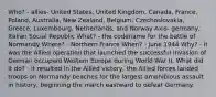 Who? - allies- United States, United Kingdom, Canada, France, Poland, Australia, New Zealand, Belgium, Czechoslovakia, Greece, Luxembourg, Netherlands, and Norway Axis- germany, Italian Social Republic What? - the codename for the battle of Normandy Where? - Northern France When? - June 1944 Why? - it was the Allied operation that launched the successful invasion of German occupied Western Europe during World War II. What did it do? - it resulted in the Allied victory, the Allied forces landed troops on Normandy beaches for the largest amphibious assault in history, beginning the march eastward to defeat Germany.