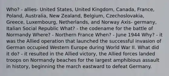 Who? - allies- United States, United Kingdom, Canada, France, Poland, Australia, New Zealand, Belgium, Czechoslovakia, Greece, Luxembourg, Netherlands, and Norway Axis- germany, Italian Social Republic What? - the codename for the battle of Normandy Where? - Northern France When? - June 1944 Why? - it was the Allied operation that launched the successful invasion of German occupied Western Europe during World War II. What did it do? - it resulted in the Allied victory, the Allied forces landed troops on Normandy beaches for the largest amphibious assault in history, beginning the march eastward to defeat Germany.