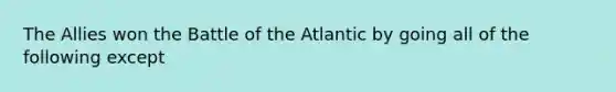 The Allies won the Battle of the Atlantic by going all of the following except