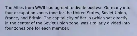 The Allies from WWII had agreed to divide postwar Germany into four occupation zones (one for the United States, Soviet Union, France, and Britain. The capital city of Berlin (which sat directly in the center of the Soviet Union zone, was similarly divided into four zones one for each member.