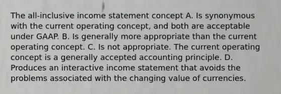 The all-inclusive income statement concept A. Is synonymous with the current operating concept, and both are acceptable under GAAP. B. Is generally more appropriate than the current operating concept. C. Is not appropriate. The current operating concept is a generally accepted accounting principle. D. Produces an interactive income statement that avoids the problems associated with the changing value of currencies.