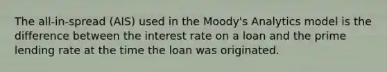 The all-in-spread (AIS) used in the Moody's Analytics model is the difference between the interest rate on a loan and the prime lending rate at the time the loan was originated.