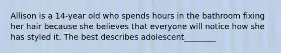 Allison is a 14-year old who spends hours in the bathroom fixing her hair because she believes that everyone will notice how she has styled it. The best describes adolescent________