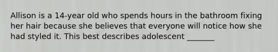 Allison is a 14-year old who spends hours in the bathroom fixing her hair because she believes that everyone will notice how she had styled it. This best describes adolescent _______