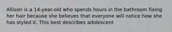 Allison is a 14-year-old who spends hours in the bathroom fixing her hair because she believes that everyone will notice how she has styled it. This best describes adolescent