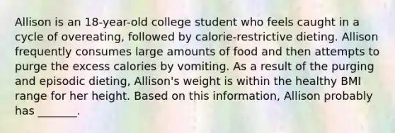 Allison is an 18-year-old college student who feels caught in a cycle of overeating, followed by calorie-restrictive dieting. Allison frequently consumes large amounts of food and then attempts to purge the excess calories by vomiting. As a result of the purging and episodic dieting, Allison's weight is within the healthy BMI range for her height. Based on this information, Allison probably has _______.