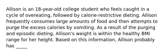 Allison is an 18-year-old college student who feels caught in a cycle of overeating, followed by calorie-restrictive dieting. Allison frequently consumes large amounts of food and then attempts to purge the excess calories by vomiting. As a result of the purging and episodic dieting, Allison's weight is within the healthy BMI range for her height. Based on this information, Allison probably has _____