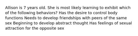 Allison is 7 years old. She is most likely learning to exhibit which of the following behaviors? Has the desire to control body functions Needs to develop friendships with peers of the same sex Beginning to develop abstract thought Has feelings of sexual attraction for the opposite sex