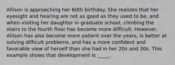 Allison is approaching her 60th birthday. She realizes that her eyesight and hearing are not as good as they used to be, and when visiting her daughter in graduate school, climbing the stairs to the fourth floor has become more difficult. However, Allison has also become more patient over the years, is better at solving difficult problems, and has a more confident and favorable view of herself than she had in her 20s and 30s. This example shows that development is _____.