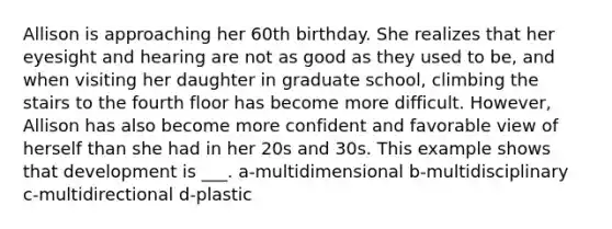 Allison is approaching her 60th birthday. She realizes that her eyesight and hearing are not as good as they used to be, and when visiting her daughter in graduate school, climbing the stairs to the fourth floor has become more difficult. However, Allison has also become more confident and favorable view of herself than she had in her 20s and 30s. This example shows that development is ___. a-multidimensional b-multidisciplinary c-multidirectional d-plastic