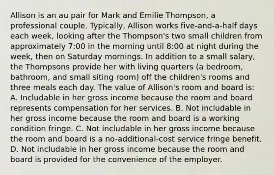 Allison is an au pair for Mark and Emilie Thompson, a professional couple. Typically, Allison works five-and-a-half days each week, looking after the Thompson's two small children from approximately 7:00 in the morning until 8:00 at night during the week, then on Saturday mornings. In addition to a small salary, the Thompsons provide her with living quarters (a bedroom, bathroom, and small siting room) off the children's rooms and three meals each day. The value of Allison's room and board is: A. Includable in her gross income because the room and board represents compensation for her services. B. Not includable in her gross income because the room and board is a working condition fringe. C. Not includable in her gross income because the room and board is a no-additional-cost service fringe benefit. D. Not includable in her gross income because the room and board is provided for the convenience of the employer.