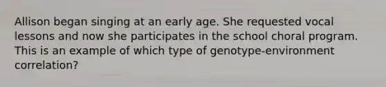 Allison began singing at an early age. She requested vocal lessons and now she participates in the school choral program. This is an example of which type of genotype-environment correlation?