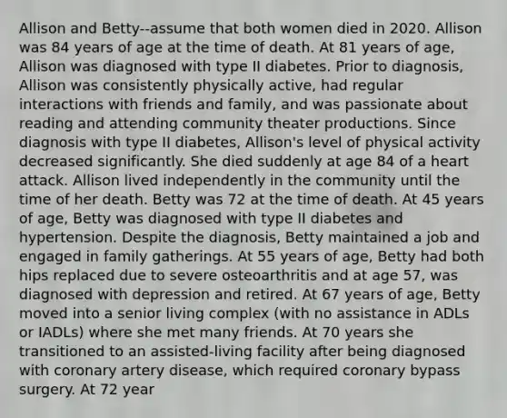 Allison and Betty--assume that both women died in 2020. Allison was 84 years of age at the time of death. At 81 years of age, Allison was diagnosed with type II diabetes. Prior to diagnosis, Allison was consistently physically active, had regular interactions with friends and family, and was passionate about reading and attending community theater productions. Since diagnosis with type II diabetes, Allison's level of physical activity decreased significantly. She died suddenly at age 84 of a heart attack. Allison lived independently in the community until the time of her death. Betty was 72 at the time of death. At 45 years of age, Betty was diagnosed with type II diabetes and hypertension. Despite the diagnosis, Betty maintained a job and engaged in family gatherings. At 55 years of age, Betty had both hips replaced due to severe osteoarthritis and at age 57, was diagnosed with depression and retired. At 67 years of age, Betty moved into a senior living complex (with no assistance in ADLs or IADLs) where she met many friends. At 70 years she transitioned to an assisted-living facility after being diagnosed with coronary artery disease, which required coronary bypass surgery. At 72 year