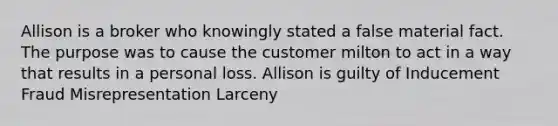 Allison is a broker who knowingly stated a false material fact. The purpose was to cause the customer milton to act in a way that results in a personal loss. Allison is guilty of Inducement Fraud Misrepresentation Larceny