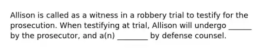 Allison is called as a witness in a robbery trial to testify for the prosecution. When testifying at trial, Allison will undergo ______ by the prosecutor, and a(n) ________ by defense counsel.