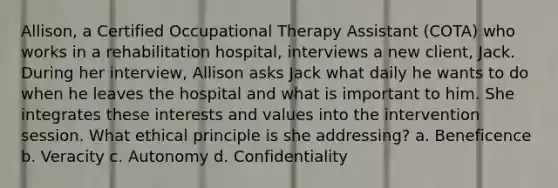 Allison, a Certified Occupational Therapy Assistant (COTA) who works in a rehabilitation hospital, interviews a new client, Jack. During her interview, Allison asks Jack what daily he wants to do when he leaves the hospital and what is important to him. She integrates these interests and values into the intervention session. What ethical principle is she addressing? a. Beneficence b. Veracity c. Autonomy d. Confidentiality