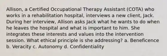 Allison, a Certified Occupational Therapy Assistant (COTA) who works in a rehabilitation hospital, interviews a new client, Jack. During her interview, Allison asks Jack what he wants to do when he leaves the hospital and what is important to him. She integrates these interests and values into the intervention session. What ethical principle is she addressing? a. Beneficence b. Veracity c. Autonomy d. Confidentiality