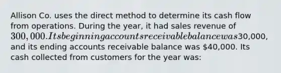 Allison Co. uses the direct method to determine its cash flow from operations. During the year, it had sales revenue of 300,000. Its beginning accounts receivable balance was30,000, and its ending accounts receivable balance was 40,000. Its cash collected from customers for the year was: