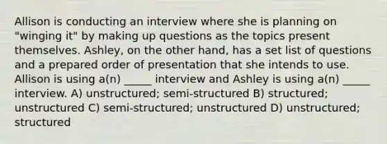 Allison is conducting an interview where she is planning on "winging it" by making up questions as the topics present themselves. Ashley, on the other hand, has a set list of questions and a prepared order of presentation that she intends to use. Allison is using a(n) _____ interview and Ashley is using a(n) _____ interview. A) unstructured; semi-structured B) structured; unstructured C) semi-structured; unstructured D) unstructured; structured