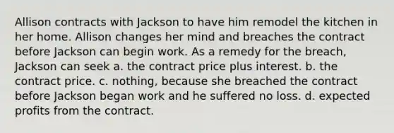 Allison contracts with Jackson to have him remodel the kitchen in her home. Allison changes her mind and breaches the contract before Jackson can begin work. As a remedy for the breach, Jackson can seek a. the contract price plus interest. b. the contract price. c. nothing, because she breached the contract before Jackson began work and he suffered no loss. d. expected profits from the contract.