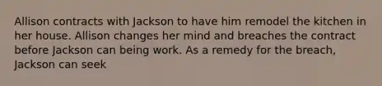 Allison contracts with Jackson to have him remodel the kitchen in her house. Allison changes her mind and breaches the contract before Jackson can being work. As a remedy for the breach, Jackson can seek