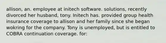 allison, an. employee at initech software. solutions, recently divorced her husband, tony. Initech has. provided group health insurance coverage to allison and her family since she began wokring for the company. Tony is unemployed, but is entitled to COBRA continuation coverage. for: