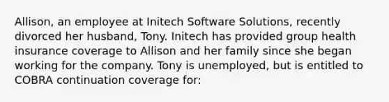 Allison, an employee at Initech Software Solutions, recently divorced her husband, Tony. Initech has provided group health insurance coverage to Allison and her family since she began working for the company. Tony is unemployed, but is entitled to COBRA continuation coverage for: