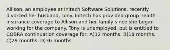 Allison, an employee at Initech Software Solutions, recently divorced her husband, Tony. Initech has provided group health insurance coverage to Allison and her family since she began working for the company. Tony is unemployed, but is entitled to COBRA continuation coverage for: A)12 months. B)18 months. C)29 months. D)36 months.