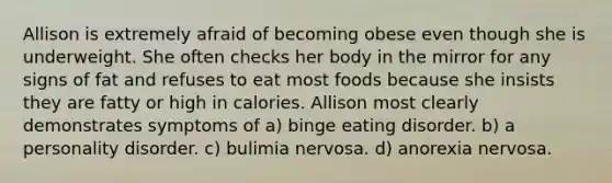 Allison is extremely afraid of becoming obese even though she is underweight. She often checks her body in the mirror for any signs of fat and refuses to eat most foods because she insists they are fatty or high in calories. Allison most clearly demonstrates symptoms of a) binge eating disorder. b) a personality disorder. c) bulimia nervosa. d) anorexia nervosa.