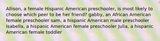 Allison, a female Hispanic American preschooler, is most likely to choose which peer to be her friend? gabby, an African American female preschooler sam, a hispanic American male preschooler Isabella, a hispanic American female preschooler Julia, a hispanic American female toddler