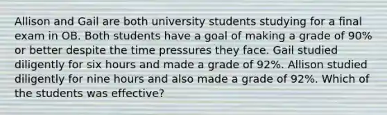 Allison and Gail are both university students studying for a final exam in OB. Both students have a goal of making a grade of 90% or better despite the time pressures they face. Gail studied diligently for six hours and made a grade of 92%. Allison studied diligently for nine hours and also made a grade of 92%. Which of the students was effective?
