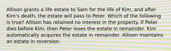 Allison grants a life estate to Sam for the life of Kim, and after Kim's death, the estate will pass to Peter. Which of the following is true? Allison has retained no interest in the property. If Peter dies before Kim, then Peter loses the estate in remainder. Kim automatically acquires the estate in remainder. Allison maintains an estate in reversion.